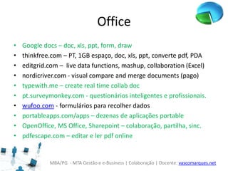 MBA/PG - MTA Gestão e e-Business | Colaboração | Docente: vascomarques.net
Office
• Google docs – doc, xls, ppt, form, draw
• thinkfree.com – PT, 1GB espaço, doc, xls, ppt, converte pdf, PDA
• editgrid.com – live data functions, mashup, collaboration (Excel)
• nordicriver.com - visual compare and merge documents (pago)
• typewith.me – create real time collab doc
• pt.surveymonkey.com - questionários inteligentes e profissionais.
• wufoo.com - formulários para recolher dados
• portableapps.com/apps – dezenas de aplicações portable
• OpenOffice, MS Office, Sharepoint – colaboração, partilha, sinc.
• pdfescape.com – editar e ler pdf online
 