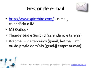MBA/PG - MTA Gestão e e-Business | Colaboração | Docente: vascomarques.net
Gestor de e-mail
• http://www.spicebird.com/ - e-mail,
calendário e IM
• MS Outlook
• Thunderbird e Sunbird (calendário e tarefas)
• Webmail – de terceiros (gmail, hotmail, etc)
ou do prório domínio (geral@empresa.com)
 