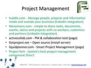 MBA/PG - MTA Gestão e e-Business | Colaboração | Docente: vascomarques.net
Project Management
• huddle.com - Manage people, projects and information
inside and outside your business (linkedin integration)
• Manymoon.com - simple to share tasks, documents,
events, status and projects with co-workers, customers
and partners (Linkedin integration).
• activecollab.com - PM & collaboration tool (pago)
• Dotproject.net – Open source (install server)
• liquidplanner.com - Smart Project Management (pago)
• Project fork - Joomla's best project management
component (free!)
 