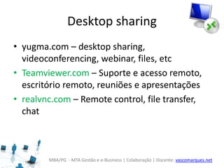 MBA/PG - MTA Gestão e e-Business | Colaboração | Docente: vascomarques.net
Desktop sharing
• yugma.com – desktop sharing,
videoconferencing, webinar, files, etc
• Teamviewer.com – Suporte e acesso remoto,
escritório remoto, reuniões e apresentações
• realvnc.com – Remote control, file transfer,
chat
 