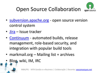 MBA/PG - MTA Gestão e e-Business | Colaboração | Docente: vascomarques.net
Open Source Collaboration
• subversion.apache.org - open source version
control system
• Jira – Issue tracker
• Continuum - automated builds, release
management, role-based security, and
integration with popular build tools
• markmail.org – Mailing list + archives
• Blog, wiki, IM, IRC
 