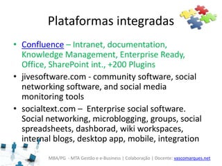 MBA/PG - MTA Gestão e e-Business | Colaboração | Docente: vascomarques.net
Plataformas integradas
• Confluence – Intranet, documentation,
Knowledge Management, Enterprise Ready,
Office, SharePoint int., +200 Plugins
• jivesoftware.com - community software, social
networking software, and social media
monitoring tools
• socialtext.com – Enterprise social software.
Social networking, microblogging, groups, social
spreadsheets, dashborad, wiki workspaces,
internal blogs, desktop app, mobile, integration
 