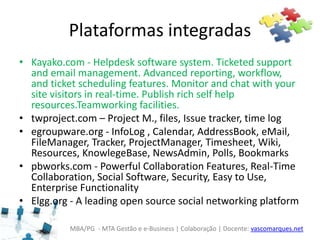 MBA/PG - MTA Gestão e e-Business | Colaboração | Docente: vascomarques.net
Plataformas integradas
• Kayako.com - Helpdesk software system. Ticketed support
and email management. Advanced reporting, workflow,
and ticket scheduling features. Monitor and chat with your
site visitors in real-time. Publish rich self help
resources.Teamworking facilities.
• twproject.com – Project M., files, Issue tracker, time log
• egroupware.org - InfoLog , Calendar, AddressBook, eMail,
FileManager, Tracker, ProjectManager, Timesheet, Wiki,
Resources, KnowlegeBase, NewsAdmin, Polls, Bookmarks
• pbworks.com - Powerful Collaboration Features, Real-Time
Collaboration, Social Software, Security, Easy to Use,
Enterprise Functionality
• Elgg.org - A leading open source social networking platform
 