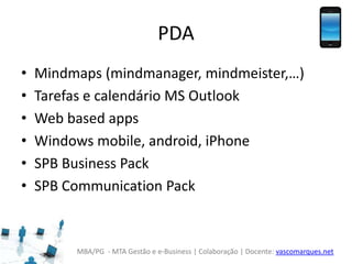 MBA/PG - MTA Gestão e e-Business | Colaboração | Docente: vascomarques.net
PDA
• Mindmaps (mindmanager, mindmeister,…)
• Tarefas e calendário MS Outlook
• Web based apps
• Windows mobile, android, iPhone
• SPB Business Pack
• SPB Communication Pack
 