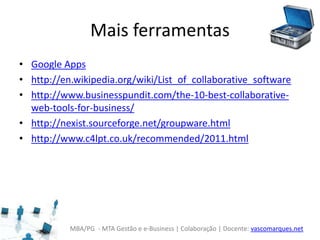 MBA/PG - MTA Gestão e e-Business | Colaboração | Docente: vascomarques.net
Mais ferramentas
• Google Apps
• http://en.wikipedia.org/wiki/List_of_collaborative_software
• http://www.businesspundit.com/the-10-best-collaborative-
web-tools-for-business/
• http://nexist.sourceforge.net/groupware.html
• http://www.c4lpt.co.uk/recommended/2011.html
 