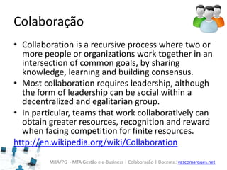 MBA/PG - MTA Gestão e e-Business | Colaboração | Docente: vascomarques.net
Colaboração
• Collaboration is a recursive process where two or
more people or organizations work together in an
intersection of common goals, by sharing
knowledge, learning and building consensus.
• Most collaboration requires leadership, although
the form of leadership can be social within a
decentralized and egalitarian group.
• In particular, teams that work collaboratively can
obtain greater resources, recognition and reward
when facing competition for finite resources.
http://en.wikipedia.org/wiki/Collaboration
 