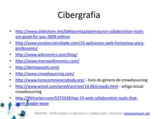 MBA/PG - MTA Gestão e e-Business | Colaboração | Docente: vascomarques.net
Cibergrafia
• http://www.slideshare.net/bdelacretaz/opensource-collaboration-tools-
are-good-for-you-2009-edition
• http://www.escolacriatividade.com/15-aplicacoes-web-fantasticas-para-
professores/
• http://www.wikinomics.com/blog/
• http://www.macrowikinomics.com/
• http://dontapscott.com/
• http://www.crowdsourcing.com/
• http://www.herecomeseverybody.org/ - livro do género do crowdsourcing
• http://www.wired.com/wired/archive/14.06/crowds.html - artigo inicial
crowdsourcing
• http://lifehacker.com/5373339/top-10-web-collaboration-tools-that-
arent-google-wave
 