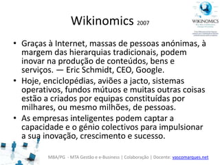 MBA/PG - MTA Gestão e e-Business | Colaboração | Docente: vascomarques.net
Wikinomics 2007
• Graças à Internet, massas de pessoas anónimas, à
margem das hierarquias tradicionais, podem
inovar na produção de conteúdos, bens e
serviços. — Eric Schmidt, CEO, Google.
• Hoje, enciclopédias, aviões a jacto, sistemas
operativos, fundos mútuos e muitas outras coisas
estão a criados por equipas constituídas por
milhares, ou mesmo milhões, de pessoas.
• As empresas inteligentes podem captar a
capacidade e o génio colectivos para impulsionar
a sua inovação, crescimento e sucesso.
 