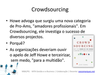 MBA/PG - MTA Gestão e e-Business | Colaboração | Docente: vascomarques.net
Crowdsourcing
• Howe advoga que surgiu uma nova categoria
de Pro-Ams, "amadores profissionais". Em
Crowdsourcing, ele investiga o sucesso de
diversos projectos.
• Porquê?
• As organizações deveriam ouvir
o apelo de Jeff Howe e terceirizar,
sem medo, "para a multidão".
 
