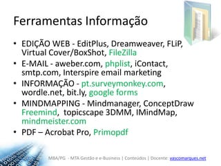 Ferramentas InformaçãoEDIÇÃO WEB - EditPlus, Dreamweaver, FLiP, Virtual Cover/BoxShot, FileZillaE-MAIL - aweber.com, phplist, iContact, smtp.com, Interspire email marketingINFORMAÇÃO - pt.surveymonkey.com, wordle.net, bit.ly, googleformsMINDMAPPING- Mindmanager, ConceptDrawFreemind,  topicscape3DMM, IMindMap, mindmeister.comPDF – AcrobatPro, Primopdf