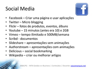 Social MediaFacebook – Criar uma página e usar aplicaçõesTwitter – Micro bloggingFlickr – fotos de produtos, eventos, álbunsYoutube – 15 minutos (antes era 10) e 2GBVimeo – tempo ilimitado e 500MB/semanaScribd - documentosSlideshare – apresentações sem animaçõesAuthorstream – apresentações com animaçõesDelicious – social bookmarkingWikipedia – criar ou melhorar artigos