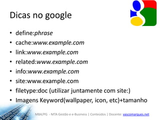 Dicas no googledefine:phrasecache:www.example.comlink:www.example.comrelated:www.example.cominfo:www.example.comsite:www.example.comfiletype:doc (utilizar juntamente com site:)Imagens Keyword(wallpaper, icon, etc)+tamanho 