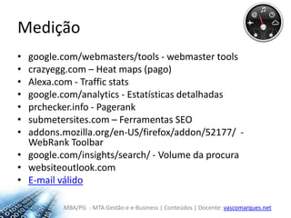 Mediçãogoogle.com/webmasters/tools - webmaster toolscrazyegg.com – Heatmaps (pago)Alexa.com - Trafficstatsgoogle.com/analytics - Estatísticas detalhadasprchecker.info- Pageranksubmetersites.com – Ferramentas SEOaddons.mozilla.org/en-US/firefox/addon/52177/  - WebRank Toolbar google.com/insights/search/ - Volume da procurawebsiteoutlook.comE-mail válido