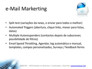 e-MailMarkertingSplittest (variações da news, e enviar para todos o melhor)AutomatedTriggers (abertura, clique links, mover para listas, datas)MultipleAutoresponders (contactos depois de subscrever, possibilidade de filtros)Email SpeedThrottling, Agendar, log automático e manual, templates, campos personalizados, Surveys / feedback forms