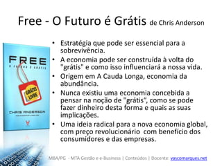 Free - O Futuro é Grátis de Chris AndersonEstratégia que pode ser essencial para a sobrevivência.A economia pode ser construída à volta do "grátis" e como isso influenciará a nossa vida.Origem em A Cauda Longa, economia da abundância.Nunca existiu uma economia concebida a pensar na noção de "grátis“, como se pode fazer dinheiro desta forma e quais as suas implicações. Uma ideia radical para a nova economia global, com preço revolucionário  com benefício dos consumidores e das empresas.