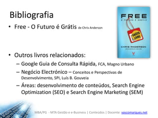 BibliografiaFree - O Futuro é Grátis de Chris AndersonOutros livros relacionados:Google Guia de Consulta Rápida, FCA, Magno UrbanoNegócio Electrónico – Conceitos e Perspectivas de Desenvolvimento, SPI, Luís B. GouveiaÁreas: desenvolvimento de conteúdos, SearchEngineOptimization (SEO) e SearchEngineMarketing (SEM)