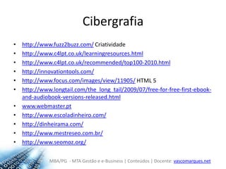Cibergrafiahttp://www.fuzz2buzz.com/ Criatividadehttp://www.c4lpt.co.uk/learningresources.htmlhttp://www.c4lpt.co.uk/recommended/top100-2010.htmlhttp://innovationtools.com/http://www.focus.com/images/view/11905/ HTML 5http://www.longtail.com/the_long_tail/2009/07/free-for-free-first-ebook-and-audiobook-versions-released.htmlwww.webmaster.pthttp://www.escoladinheiro.com/http://dinheirama.com/http://www.mestreseo.com.br/http://www.seomoz.org/