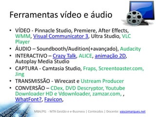 Ferramentas vídeo e áudioVÍDEO - PinnacleStudio, Premiere, AfterEffects, WMM, Visual Communicator 3, Ultra Studio, VLC PlayerÁUDIO – Soundbooth/Audition(+avançado), AudacityINTERACTIVO – CrazyTalk, ALICE, animação 2D, Autoplay Media StudioCAPTURA - CamtasiaStudio, Fraps, Screentoaster.com, JingTRANSMISSÃO - Wirecast e UstreamProducerCONVERSÃO – CDex, DVD Descryptor, YoutubeDownloaderHD e Vdownloader, zamzar.com, , WhatFont?, Favicon, 