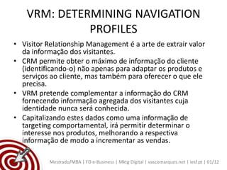 VRM: DETERMINING NAVIGATION
              PROFILES
• Visitor Relationship Management é a arte de extrair valor
  da informação dos visitantes.
• CRM permite obter o máximo de informação do cliente
  (identificando-o) não apenas para adaptar os produtos e
  serviços ao cliente, mas também para oferecer o que ele
  precisa.
• VRM pretende complementar a informação do CRM
  fornecendo informação agregada dos visitantes cuja
  identidade nunca será conhecida.
• Capitalizando estes dados como uma informação de
  targeting comportamental, irá permitir determinar o
  interesse nos produtos, melhorando a respectiva
  informação de modo a incrementar as vendas.

           Mestrado/MBA | FD e-Business | Mktg Digital | vascomarques.net | iesf.pt | 01/12
 