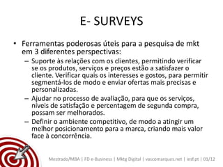 E- SURVEYS
• Ferramentas poderosas úteis para a pesquisa de mkt
  em 3 diferentes perspectivas:
   – Suporte às relações com os clientes, permitindo verificar
     se os produtos, serviços e preços estão a satisfazer o
     cliente. Verificar quais os interesses e gostos, para permitir
     segmentá-los de modo e enviar ofertas mais precisas e
     personalizadas.
   – Ajudar no processo de avaliação, para que os serviços,
     níveis de satisfação e percentagem de segunda compra,
     possam ser melhorados.
   – Definir o ambiente competitivo, de modo a atingir um
     melhor posicionamento para a marca, criando mais valor
     face à concorrência.


           Mestrado/MBA | FD e-Business | Mktg Digital | vascomarques.net | iesf.pt | 01/12
 