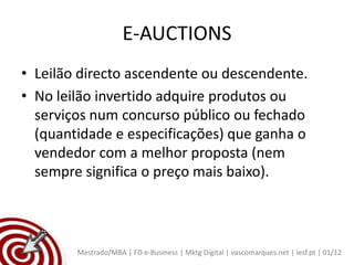 E-AUCTIONS
• Leilão directo ascendente ou descendente.
• No leilão invertido adquire produtos ou
  serviços num concurso público ou fechado
  (quantidade e especificações) que ganha o
  vendedor com a melhor proposta (nem
  sempre significa o preço mais baixo).



        Mestrado/MBA | FD e-Business | Mktg Digital | vascomarques.net | iesf.pt | 01/12
 