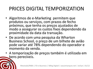 PRICES DIGITAL TEMPORIZATION
• Algoritmos de e-Marketing permitem que
  produtos ou serviços, com prazos de fecho
  próximos, que tenha os preços ajustados de
  modo a assegurar os custos fixos dependendo da
  proximidade da data da transação.
• De acordo com uma pesquisa da Wharton
  Business School, o preço de um bilhete de avião
  pode variar até 78% dependendo do operador e
  momento da venda.
• A temporização de preços também é utilizada em
  bens perecíveis.

        Mestrado/MBA | FD e-Business | Mktg Digital | vascomarques.net | iesf.pt | 01/12
 