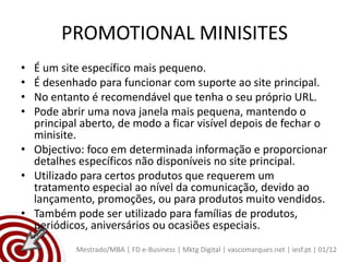 PROMOTIONAL MINISITES
• É um site específico mais pequeno.
• É desenhado para funcionar com suporte ao site principal.
• No entanto é recomendável que tenha o seu próprio URL.
• Pode abrir uma nova janela mais pequena, mantendo o
  principal aberto, de modo a ficar visível depois de fechar o
  minisite.
• Objectivo: foco em determinada informação e proporcionar
  detalhes específicos não disponíveis no site principal.
• Utilizado para certos produtos que requerem um
  tratamento especial ao nível da comunicação, devido ao
  lançamento, promoções, ou para produtos muito vendidos.
• Também pode ser utilizado para famílias de produtos,
  periódicos, aniversários ou ocasiões especiais.
           Mestrado/MBA | FD e-Business | Mktg Digital | vascomarques.net | iesf.pt | 01/12
 