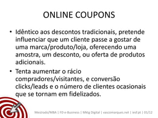 ONLINE COUPONS
• Idêntico aos descontos tradicionais, pretende
  influenciar que um cliente passe a gostar de
  uma marca/produto/loja, oferecendo uma
  amostra, um desconto, ou oferta de produtos
  adicionais.
• Tenta aumentar o rácio
  compradores/visitantes, e conversão
  clicks/leads e o número de clientes ocasionais
  que se tornam em fidelizados.

        Mestrado/MBA | FD e-Business | Mktg Digital | vascomarques.net | iesf.pt | 01/12
 