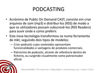 PODCASTING
• Acrónimo de Public On Demand CAST, consiste em criar
  arquivos de som (mp3) e distribui-los (RSS) de modo a
  que os utilizadores possam subscrevê-los (RSS Readers)
  para ouvir onde e como preferir.
• Esta nova tecnologia transformou-se numa ferramenta
  de mkt, seguindo dois tipos de modelos:
   – Criar podcasts cujos conteúdos apresentam
     funcionalidades e vantagens de produtos comerciais.
   – Patrocínio de podcasts, através de referência dentro do
     ficheiro, ou surgindo visualmente como patrocinador
     oficial.


          Mestrado/MBA | FD e-Business | Mktg Digital | vascomarques.net | iesf.pt | 01/12
 