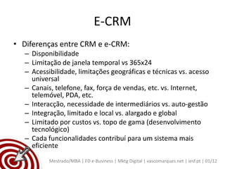E-CRM
• Diferenças entre CRM e e-CRM:
   – Disponibilidade
   – Limitação de janela temporal vs 365x24
   – Acessibilidade, limitações geográficas e técnicas vs. acesso
     universal
   – Canais, telefone, fax, força de vendas, etc. vs. Internet,
     telemóvel, PDA, etc.
   – Interacção, necessidade de intermediários vs. auto-gestão
   – Integração, limitado e local vs. alargado e global
   – Limitado por custos vs. topo de gama (desenvolvimento
     tecnológico)
   – Cada funcionalidades contribuí para um sistema mais
     eficiente
           Mestrado/MBA | FD e-Business | Mktg Digital | vascomarques.net | iesf.pt | 01/12
 