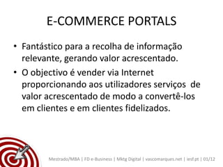 E-COMMERCE PORTALS
• Fantástico para a recolha de informação
  relevante, gerando valor acrescentado.
• O objectivo é vender via Internet
  proporcionando aos utilizadores serviços de
  valor acrescentado de modo a convertê-los
  em clientes e em clientes fidelizados.



        Mestrado/MBA | FD e-Business | Mktg Digital | vascomarques.net | iesf.pt | 01/12
 