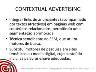 CONTEXTUAL ADVERTISING
• Integrar links de anunciantes (acompanhado
  por textos atractivos) em páginas web com
  conteúdos relacionados, permitindo uma
  segmentação aprimorada.
• Técnica semelhante ao SEM, que utiliza
  motores de busca.
• Substituí motores de pesquisa em sites
  temáticos ou media digital, cujo conteúdo
  inclui as palavras-chave adequadas.

        Mestrado/MBA | FD e-Business | Mktg Digital | vascomarques.net | iesf.pt | 01/12
 