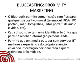 BLUECASTING: PROXIMITY
             MARKETING
• O Bluetooth permite comunicação sem fios para
  qualquer dispositivo móvel (telemóvel, PDAs, PC
  portátil, máq. fotográfica, leitor portátil de áudio
  e vídeo, etc).
• Cada dispositivo tem uma identificação única que
  permite receber informação personalizada.
• Permite que um media outdoor com servidor BT
  melhore a experiência do próprio anúncio
  enviando informação personalizada a quem
  estiver na próximidade.
         Mestrado/MBA | FD e-Business | Mktg Digital | vascomarques.net | iesf.pt | 01/12
 
