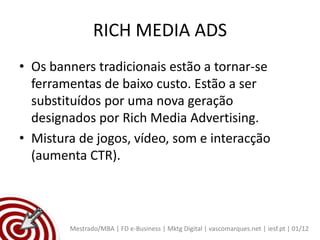 RICH MEDIA ADS
• Os banners tradicionais estão a tornar-se
  ferramentas de baixo custo. Estão a ser
  substituídos por uma nova geração
  designados por Rich Media Advertising.
• Mistura de jogos, vídeo, som e interacção
  (aumenta CTR).



        Mestrado/MBA | FD e-Business | Mktg Digital | vascomarques.net | iesf.pt | 01/12
 
