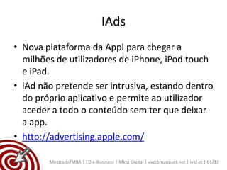 IAds
• Nova plataforma da Appl para chegar a
  milhões de utilizadores de iPhone, iPod touch
  e iPad.
• iAd não pretende ser intrusiva, estando dentro
  do próprio aplicativo e permite ao utilizador
  aceder a todo o conteúdo sem ter que deixar
  a app.
• http://advertising.apple.com/

        Mestrado/MBA | FD e-Business | Mktg Digital | vascomarques.net | iesf.pt | 01/12
 