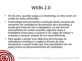 WEBs 2.0
• Há 10 anos, quando surgiu o e-marketing, os sites eram um
  cartão de visita sofisticado.
• A tecnologia tem permitido a evolução deste conceito até
  converter em verdadeiras ferramentas de e-branding: a
  venda pela Internet não é obrigatória, ou até mesmo
  aconselhável em certas ocasiões, algumas vezes a
  verdadeira chave para o sucesso é ser capaz de induzir o
  visitante a comprar através de um canal diferente.
• Para ajudar a atingir esse objectivo permita que os
  utilizadores conheçam o negócio através de sites
  interactivos e social media que lhes possibilitem ter um
  papel activo no desenvolvimento de conteúdos.


          Mestrado/MBA | FD e-Business | Mktg Digital | vascomarques.net | iesf.pt | 01/12
 