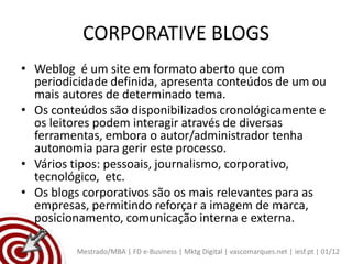 CORPORATIVE BLOGS
• Weblog é um site em formato aberto que com
  periodicidade definida, apresenta conteúdos de um ou
  mais autores de determinado tema.
• Os conteúdos são disponibilizados cronológicamente e
  os leitores podem interagir através de diversas
  ferramentas, embora o autor/administrador tenha
  autonomia para gerir este processo.
• Vários tipos: pessoais, journalismo, corporativo,
  tecnológico, etc.
• Os blogs corporativos são os mais relevantes para as
  empresas, permitindo reforçar a imagem de marca,
  posicionamento, comunicação interna e externa.

         Mestrado/MBA | FD e-Business | Mktg Digital | vascomarques.net | iesf.pt | 01/12
 