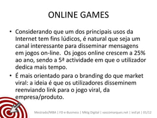 ONLINE GAMES
• Considerando que um dos principais usos da
  Internet tem fins lúdicos, é natural que seja um
  canal interessante para disseminar mensagens
  em jogos on-line. Os jogos online crescem a 25%
  ao ano, sendo a 5ª actividade em que o utilizador
  dedica mais tempo.
• É mais orientado para o branding do que market
  viral: a ideia é que os utilizadores disseminem
  reenviando link para o jogo viral, da
  empresa/produto.

         Mestrado/MBA | FD e-Business | Mktg Digital | vascomarques.net | iesf.pt | 01/12
 