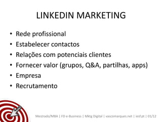 LINKEDIN MARKETING
•   Rede profissional
•   Estabelecer contactos
•   Relações com potenciais clientes
•   Fornecer valor (grupos, Q&A, partilhas, apps)
•   Empresa
•   Recrutamento



          Mestrado/MBA | FD e-Business | Mktg Digital | vascomarques.net | iesf.pt | 01/12
 