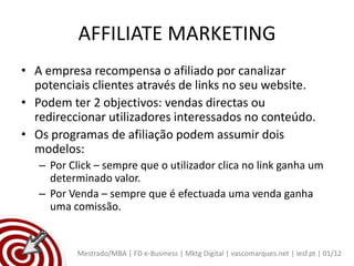 AFFILIATE MARKETING
• A empresa recompensa o afiliado por canalizar
  potenciais clientes através de links no seu website.
• Podem ter 2 objectivos: vendas directas ou
  redireccionar utilizadores interessados no conteúdo.
• Os programas de afiliação podem assumir dois
  modelos:
   – Por Click – sempre que o utilizador clica no link ganha um
     determinado valor.
   – Por Venda – sempre que é efectuada uma venda ganha
     uma comissão.


           Mestrado/MBA | FD e-Business | Mktg Digital | vascomarques.net | iesf.pt | 01/12
 