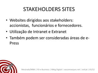 STAKEHOLDERS SITES
• Websites dirigidos aos stakeholders:
  accionistas, funcionários e fornecedores.
• Utilização de Intranet e Extranet
• Também podem ser consideradas áreas de e-
  Press




        Mestrado/MBA | FD e-Business | Mktg Digital | vascomarques.net | iesf.pt | 01/12
 