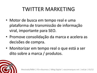 TWITTER MARKETING
• Motor de busca em tempo real e uma
  plataforma de transmissão de informação
  viral, importante para SEO.
• Promove consolidação da marca e acelera as
  decisões de compra.
• Monitorizar em tempo real o que está a ser
  dito sobre a marca / produtos.


        Mestrado/MBA | FD e-Business | Mktg Digital | vascomarques.net | iesf.pt | 01/12
 