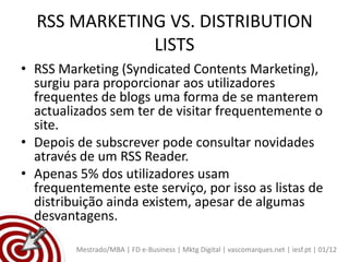 RSS MARKETING VS. DISTRIBUTION
              LISTS
• RSS Marketing (Syndicated Contents Marketing),
  surgiu para proporcionar aos utilizadores
  frequentes de blogs uma forma de se manterem
  actualizados sem ter de visitar frequentemente o
  site.
• Depois de subscrever pode consultar novidades
  através de um RSS Reader.
• Apenas 5% dos utilizadores usam
  frequentemente este serviço, por isso as listas de
  distribuição ainda existem, apesar de algumas
  desvantagens.

         Mestrado/MBA | FD e-Business | Mktg Digital | vascomarques.net | iesf.pt | 01/12
 