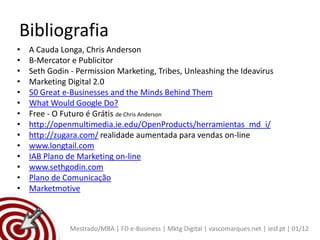 Bibliografia
•   A Cauda Longa, Chris Anderson
•   B-Mercator e Publicitor
•   Seth Godin - Permission Marketing, Tribes, Unleashing the Ideavirus
•   Marketing Digital 2.0
•   50 Great e-Businesses and the Minds Behind Them
•   What Would Google Do?
•   Free - O Futuro é Grátis de Chris Anderson
•   http://openmultimedia.ie.edu/OpenProducts/herramientas_md_i/
•   http://zugara.com/ realidade aumentada para vendas on-line
•   www.longtail.com
•   IAB Plano de Marketing on-line
•   www.sethgodin.com
•   Plano de Comunicação
•   Marketmotive



               Mestrado/MBA | FD e-Business | Mktg Digital | vascomarques.net | iesf.pt | 01/12
 