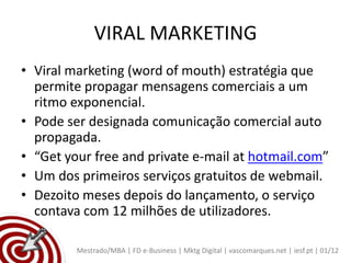 VIRAL MARKETING
• Viral marketing (word of mouth) estratégia que
  permite propagar mensagens comerciais a um
  ritmo exponencial.
• Pode ser designada comunicação comercial auto
  propagada.
• “Get your free and private e-mail at hotmail.com”
• Um dos primeiros serviços gratuitos de webmail.
• Dezoito meses depois do lançamento, o serviço
  contava com 12 milhões de utilizadores.

         Mestrado/MBA | FD e-Business | Mktg Digital | vascomarques.net | iesf.pt | 01/12
 