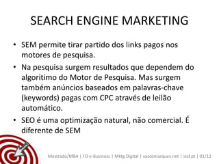 SEARCH ENGINE MARKETING
• SEM permite tirar partido dos links pagos nos
  motores de pesquisa.
• Na pesquisa surgem resultados que dependem do
  algoritimo do Motor de Pesquisa. Mas surgem
  também anúncios baseados em palavras-chave
  (keywords) pagas com CPC através de leilão
  automático.
• SEO é uma optimização natural, não comercial. É
  diferente de SEM

         Mestrado/MBA | FD e-Business | Mktg Digital | vascomarques.net | iesf.pt | 01/12
 