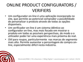 ONLINE PRODUCT CONFIGURATORS /
            VERIFIERS
• Um configurador on-line é uma aplicação incorporada no
  site, que permite ao potencial comprador a possibilidade
  de personalizar o produto através de todas as opções
  disponíveis.
• Um verificador on-line é um sistema idêntico ao
  configurador on-line, mas mais focado em mostrar o
  produto em todas as possíveis perspectivas, de modo a o
  utilizador poder ter uma experiência mais próxima do real.
• Útil para roupas, particularmente nas marcas de segmento
  mais alto. Permite aumentar a percentagem de compra on-
  line, especialmente difícil nesta indústria.



          Mestrado/MBA | FD e-Business | Mktg Digital | vascomarques.net | iesf.pt | 01/12
 
