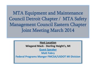 MTA Equipment and Maintenance
Council Detroit Chapter / MTA Safety
Management Council Eastern Chapter
Joint Meeting March 2014
Host Location
Wiegand Mack - Sterling Height’s, MI
Guest Speaker
Matt Fabry
Federal Programs Manger FMCSA/USDOT MI Division
 