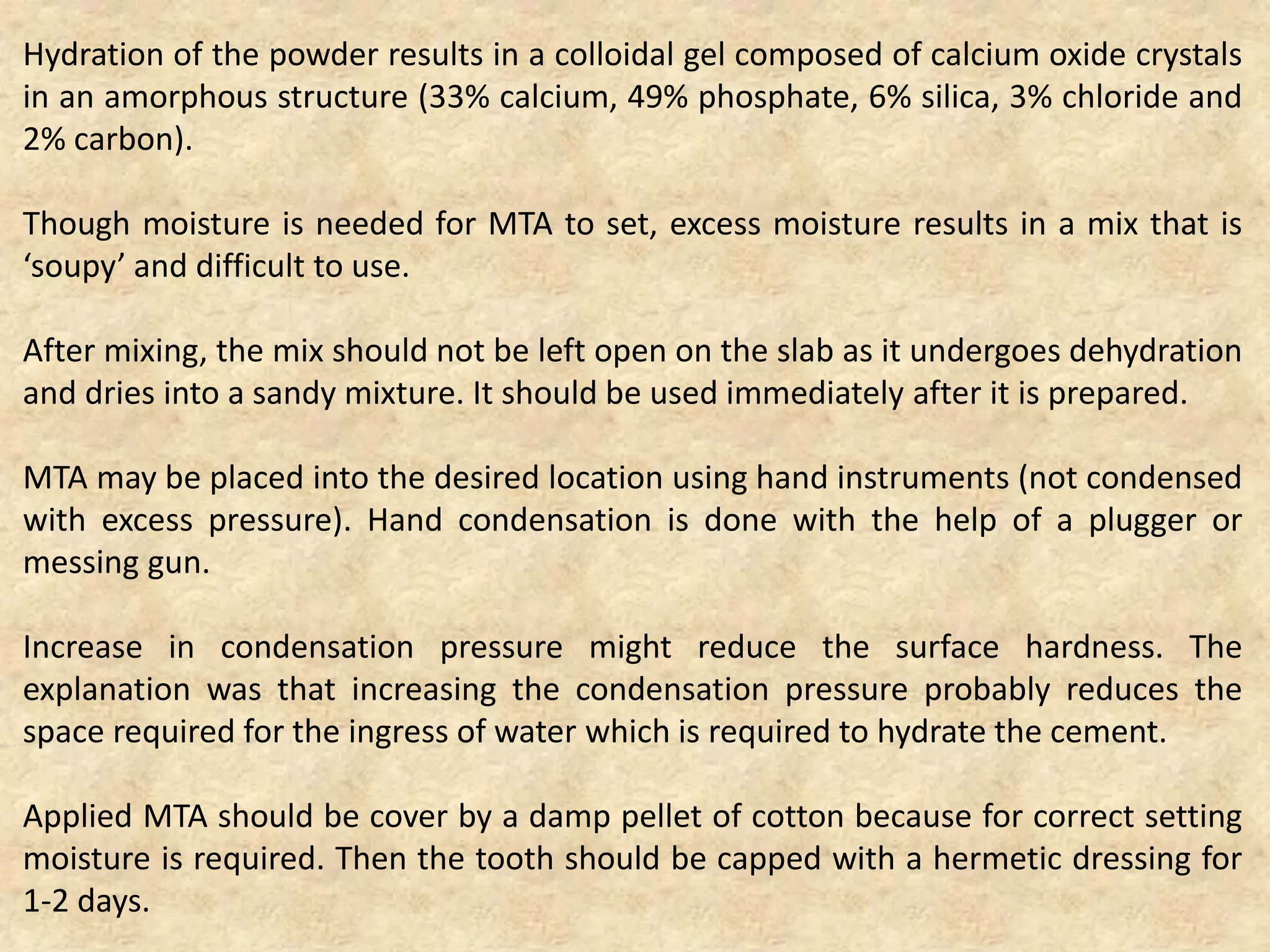 Hydration of the powder results in a colloidal gel composed of calcium oxide crystals
in an amorphous structure (33% calcium, 49% phosphate, 6% silica, 3% chloride and
2% carbon).
Though moisture is needed for MTA to set, excess moisture results in a mix that is
‘soupy’ and difficult to use.
After mixing, the mix should not be left open on the slab as it undergoes dehydration
and dries into a sandy mixture. It should be used immediately after it is prepared.
MTA may be placed into the desired location using hand instruments (not condensed
with excess pressure). Hand condensation is done with the help of a plugger or
messing gun.
Increase in condensation pressure might reduce the surface hardness. The
explanation was that increasing the condensation pressure probably reduces the
space required for the ingress of water which is required to hydrate the cement.
Applied MTA should be cover by a damp pellet of cotton because for correct setting
moisture is required. Then the tooth should be capped with a hermetic dressing for
1-2 days.
 