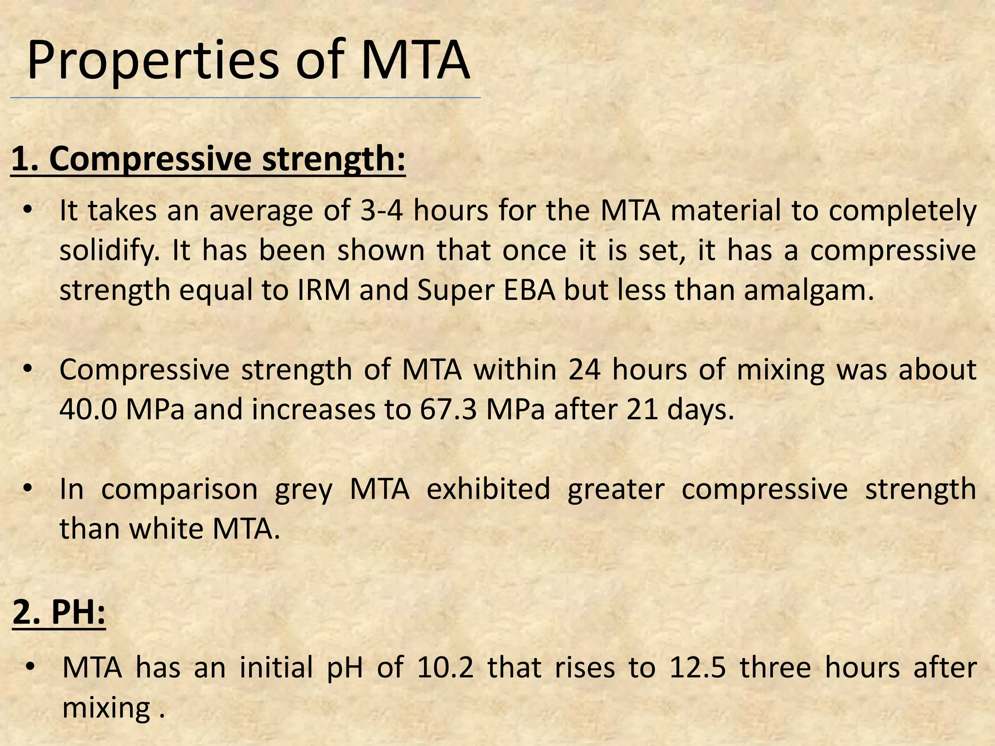 Properties of MTA
• It takes an average of 3-4 hours for the MTA material to completely
solidify. It has been shown that once it is set, it has a compressive
strength equal to IRM and Super EBA but less than amalgam.
• Compressive strength of MTA within 24 hours of mixing was about
40.0 MPa and increases to 67.3 MPa after 21 days.
• In comparison grey MTA exhibited greater compressive strength
than white MTA.
1. Compressive strength:
• MTA has an initial pH of 10.2 that rises to 12.5 three hours after
mixing .
2. PH:
 